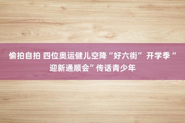 偷拍自拍 四位奥运健儿空降“好六街” 开学季“迎新通顺会”传话青少年