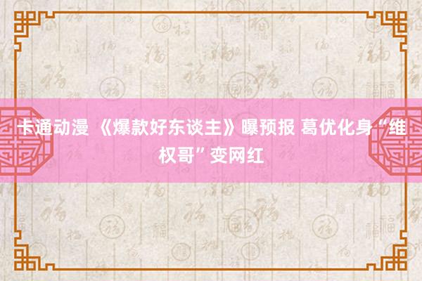 卡通动漫 《爆款好东谈主》曝预报 葛优化身“维权哥”变网红