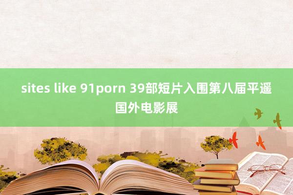 sites like 91porn 39部短片入围第八届平遥国外电影展