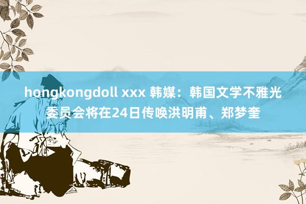 hongkongdoll xxx 韩媒：韩国文学不雅光委员会将在24日传唤洪明甫、郑梦奎