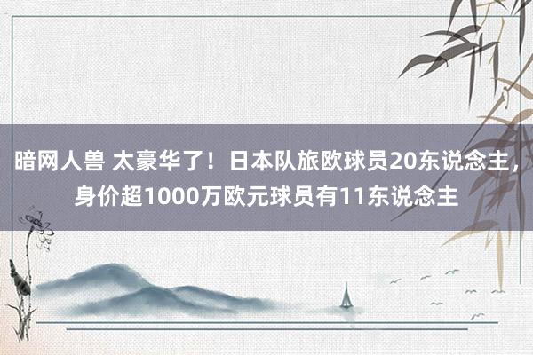 暗网人兽 太豪华了！日本队旅欧球员20东说念主，身价超1000万欧元球员有11东说念主