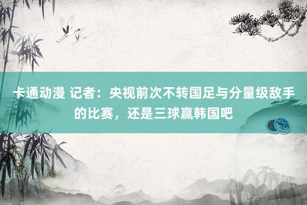 卡通动漫 记者：央视前次不转国足与分量级敌手的比赛，还是三球赢韩国吧