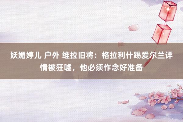 妖媚婷儿 户外 维拉旧将：格拉利什踢爱尔兰详情被狂嘘，他必须作念好准备