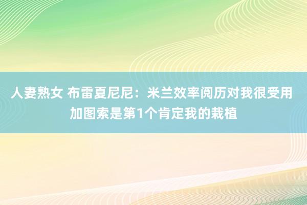 人妻熟女 布雷夏尼尼：米兰效率阅历对我很受用 加图索是第1个肯定我的栽植