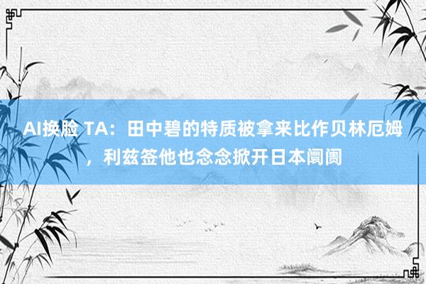 AI换脸 TA：田中碧的特质被拿来比作贝林厄姆，利兹签他也念念掀开日本阛阓