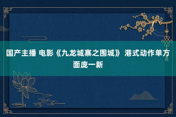 国产主播 电影《九龙城寨之围城》 港式动作单方面庞一新