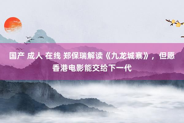 国产 成人 在线 郑保瑞解读《九龙城寨》，但愿香港电影能交给下一代