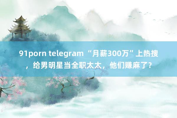 91porn telegram “月薪300万”上热搜，给男明星当全职太太，他们赚麻了？