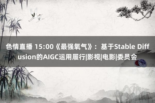 色情直播 15:00《最强氧气》：基于Stable Diffusion的AIGC运用履行|影视|电影|委员会