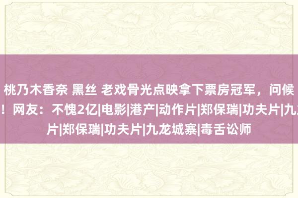 桃乃木香奈 黑丝 老戏骨光点映拿下票房冠军，问候经典还入围戛纳！网友：不愧2亿|电影|港产|动作片|郑保瑞|功夫片|九龙城寨|毒舌讼师