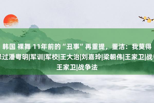 韩国 裸舞 11年前的“丑事”再重提，董洁：我莫得埋怨过潘粤明|军训|军校|王大治|刘嘉玲|梁朝伟|王家卫|战争法