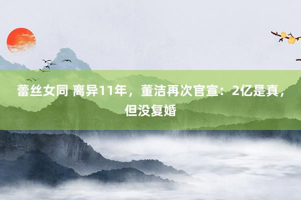 蕾丝女同 离异11年，董洁再次官宣：2亿是真，但没复婚