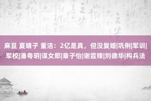 麻豆 夏晴子 董洁：2亿是真，但没复婚|巩俐|军训|军校|潘粤明|谋女郎|章子怡|谢霆锋|刘德华|构兵法