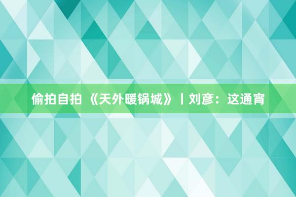 偷拍自拍 《天外暖锅城》丨刘彦：这通宵