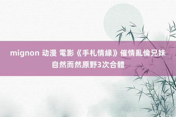 mignon 动漫 電影《手札情緣》催情　亂倫兄妹自然而然原野3次合體