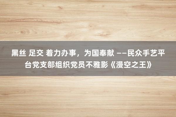 黑丝 足交 着力办事，为国奉献 ——民众手艺平台党支部组织党员不雅影《漫空之王》