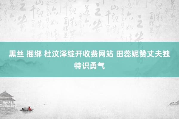 黑丝 捆绑 杜汶泽绽开收费网站 田蕊妮赞丈夫独特识勇气