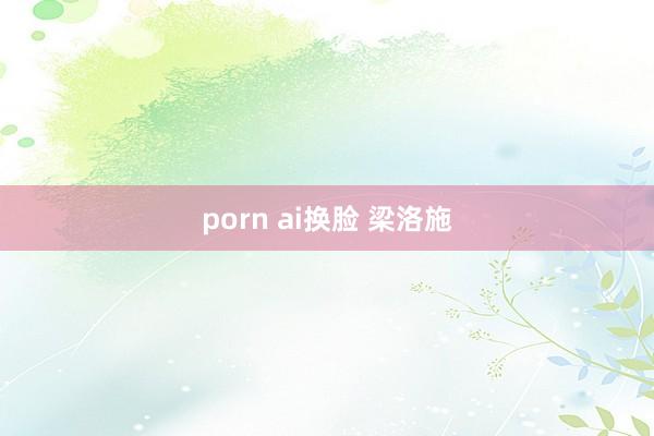 porn ai换脸 梁洛施