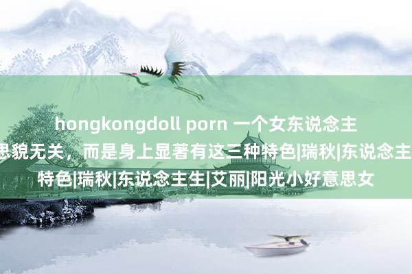 hongkongdoll porn 一个女东说念主最顶级的魔力，与好意思貌无关，而是身上显著有这三种特色|瑞秋|东说念主生|艾丽|阳光小好意思女