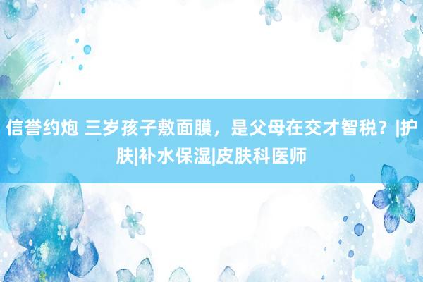 信誉约炮 三岁孩子敷面膜，是父母在交才智税？|护肤|补水保湿|皮肤科医师