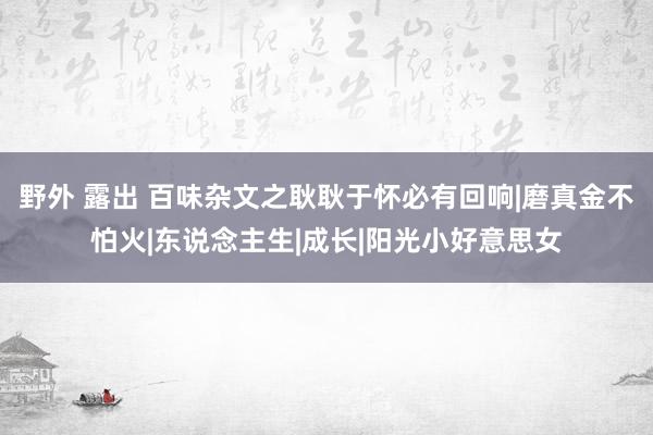 野外 露出 百味杂文之耿耿于怀必有回响|磨真金不怕火|东说念主生|成长|阳光小好意思女