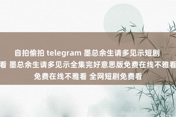 自拍偷拍 telegram 墨总余生请多见示短剧 35集大结局不雅看 墨总余生请多见示全集完好意思版免费在线不雅看 全网短剧免费看