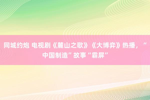 同城约炮 电视剧《麓山之歌》《大博弈》热播，“中国制造”故事“霸屏”