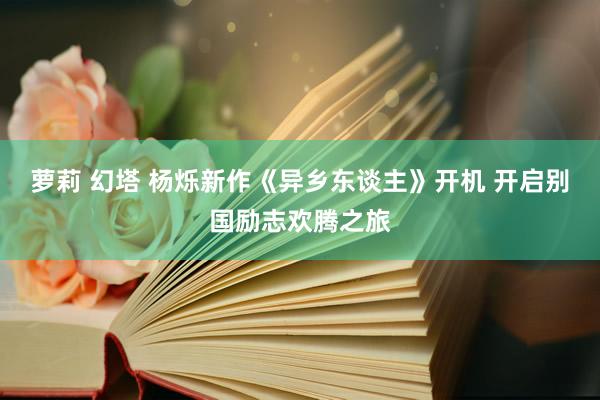 萝莉 幻塔 杨烁新作《异乡东谈主》开机 开启别国励志欢腾之旅