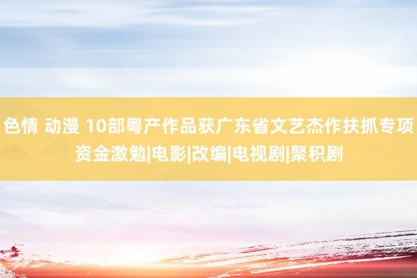 色情 动漫 10部粤产作品获广东省文艺杰作扶抓专项资金激勉|电影|改编|电视剧|聚积剧