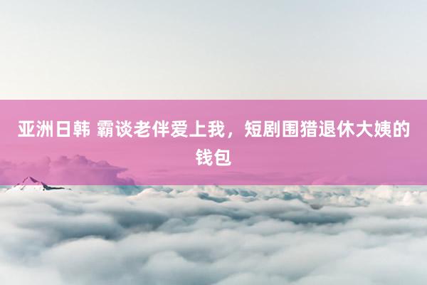 亚洲日韩 霸谈老伴爱上我，短剧围猎退休大姨的钱包