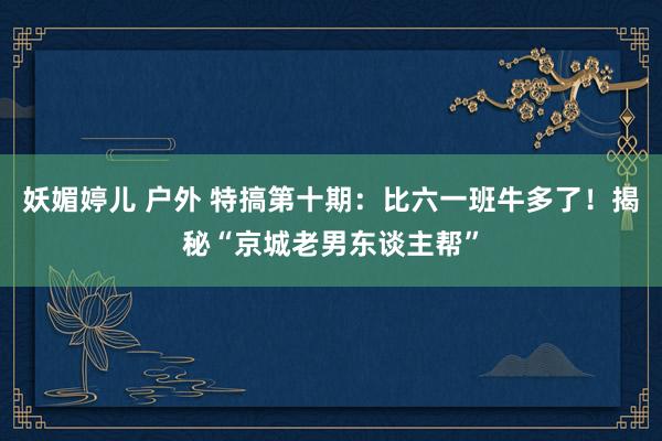 妖媚婷儿 户外 特搞第十期：比六一班牛多了！揭秘“京城老男东谈主帮”