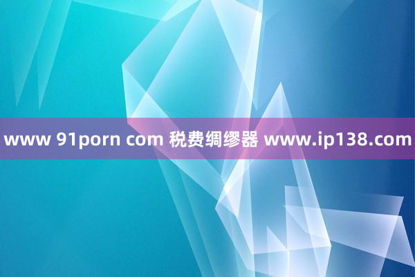 www 91porn com 税费绸缪器 www.ip138.com