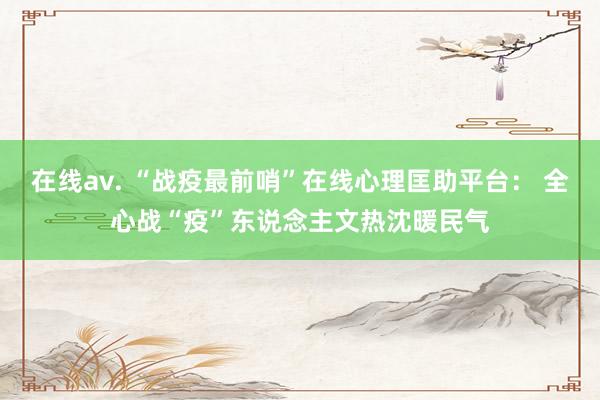 在线av. “战疫最前哨”在线心理匡助平台： 全心战“疫”东说念主文热沈暖民气