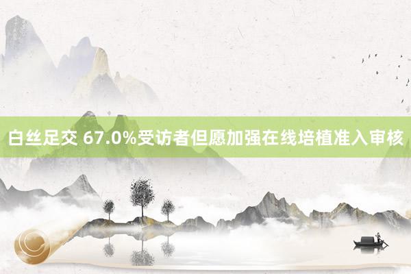 白丝足交 67.0%受访者但愿加强在线培植准入审核