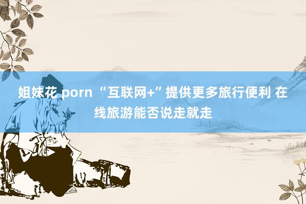 姐妹花 porn “互联网+”提供更多旅行便利 在线旅游能否说走就走