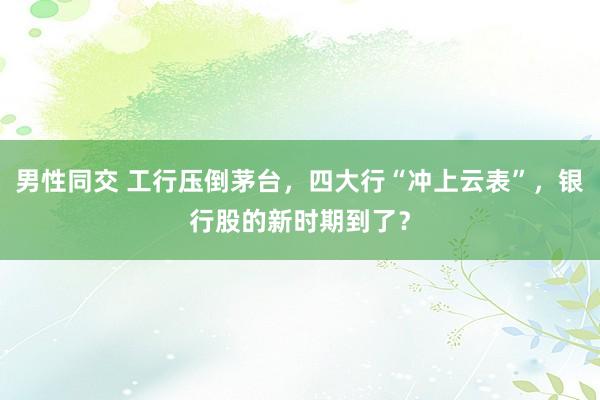 男性同交 工行压倒茅台，四大行“冲上云表”，银行股的新时期到了？